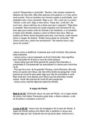 curá-lo".Respondeu o centurião: "Senhor, não mereço receber-te
debaixo do meu teto. Mas dize apenas uma palavra, e o meu servo
será curado. Pois eu também sou homem sujeito à autoridade, com
soldados sob o meu comando. Digo a um: ‘Vá’, e ele vai; e a outro:
‘Venha’, e ele vem. Digo a meu servo: ‘Faça isto’, e ele faz". Ao
ouvir isso, Jesus admirou-se e disse aos que o seguiam: "Digo-lhes
a verdade: Não encontrei em Israel ninguém com tamanha fé. Eu
lhes digo que muitos virão do Oriente e do Ocidente, e se sentarão
à mesa com Abraão, Isaque e Jacó no Reino dos céus. Mas os
súditos do Reino serão lançados para fora, nas trevas, onde haverá
choro e ranger de dentes". Então Jesus disse ao centurião: "Vá!
Como você creu, assim lhe acontecerá! " Na mesma hora o seu
servo foi curado.”
-Jesus curou a distância. A pessoa que você ministrar não precisa
estar presente.
- Jesus curou o servo baseado na fé do Centurião. Isso significa
que você pode ter fé para a cura de outra pessoa.
- Jesus disse que ele tinha grande fé, porque Ele entendeu a
autoridade.A Compreensão da autoridade é a chave para caminhar
na fé.
- Por que foi a sua fé foi grande? Porque, como Romano, Ele não
tinha um pacto com Deus. ele não tinha direito de perguntar. Você
precisa de muita fé para pedir algo que não foi prometido a você.
Mas você tem uma aliança com Deus que lhe prometeu muitas
coisas. Você não precisa de muita fé para perguntar.
- Jesus curou usando algumas palavras diretas.
A sogra de Pedro
Matt 8:14-15: “Entrando Jesus na casa de Pedro, viu a sogra deste
de cama, com febre.Tomando-a pela mão, a febre a deixou, e ela
se levantou e começou a servi-lo”.
Lucas 4:38-39: “Jesus saiu da sinagoga e foi à casa de Simão. A
sogra de Simão estava com febre alta, e pediram a Jesus que
fizesse algo por ela. Estando ele em pé junto dela, inclinou-se e
 