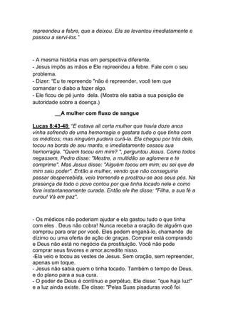 repreendeu a febre, que a deixou. Ela se levantou imediatamente e
passou a servi-los.”
- A mesma história mas em perspectiva diferente.
- Jesus impôs as mãos e Ele repreendeu a febre. Fale com o seu
problema.
- Dizer: “Eu te repreendo "não é repreender, você tem que
comandar o diabo a fazer algo.
- Ele ficou de pé junto dela. (Mostra ele sabia a sua posição de
autoridade sobre a doença.)
A mulher com fluxo de sangue
Lucas 8:43-48: “E estava ali certa mulher que havia doze anos
vinha sofrendo de uma hemorragia e gastara tudo o que tinha com
os médicos; mas ninguém pudera curá-la. Ela chegou por trás dele,
tocou na borda de seu manto, e imediatamente cessou sua
hemorragia. "Quem tocou em mim? ", perguntou Jesus. Como todos
negassem, Pedro disse: "Mestre, a multidão se aglomera e te
comprime". Mas Jesus disse: "Alguém tocou em mim; eu sei que de
mim saiu poder". Então a mulher, vendo que não conseguiria
passar despercebida, veio tremendo e prostrou-se aos seus pés. Na
presença de todo o povo contou por que tinha tocado nele e como
fora instantaneamente curada. Então ele lhe disse: "Filha, a sua fé a
curou! Vá em paz".
- Os médicos não poderiam ajudar e ela gastou tudo o que tinha
com eles . Deus não cobra! Nunca receba a oração de alguém que
comprou para orar por você. Eles podem enganá-lo, chamando de
dízimo ou uma oferta de ação de graças. Comprar está comprando
e Deus não está no negócio da prostituição. Você não pode
comprar seus favores e amor,acredite nisso.
-Ela veio e tocou as vestes de Jesus. Sem oração, sem repreender,
apenas um toque.
- Jesus não sabia quem o tinha tocado. Também o tempo de Deus,
e do plano para a sua cura.
- O poder de Deus é contínuo e perpétuo. Ele disse: "que haja luz!"
e a luz ainda existe. Ele disse: "Pelas Suas pisaduras você foi
 