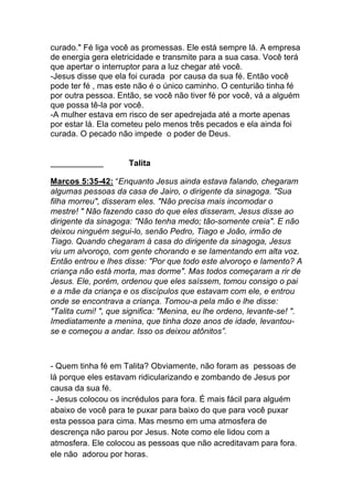 curado." Fé liga você as promessas. Ele está sempre lá. A empresa
de energia gera eletricidade e transmite para a sua casa. Você terá
que apertar o interruptor para a luz chegar até você.
-Jesus disse que ela foi curada por causa da sua fé. Então você
pode ter fé , mas este não é o único caminho. O centurião tinha fé
por outra pessoa. Então, se você não tiver fé por você, vá a alguém
que possa tê-la por você.
-A mulher estava em risco de ser apedrejada até a morte apenas
por estar lá. Ela cometeu pelo menos três pecados e ela ainda foi
curada. O pecado não impede o poder de Deus.
Talita
Marcos 5:35-42: “Enquanto Jesus ainda estava falando, chegaram
algumas pessoas da casa de Jairo, o dirigente da sinagoga. "Sua
filha morreu", disseram eles. "Não precisa mais incomodar o
mestre! " Não fazendo caso do que eles disseram, Jesus disse ao
dirigente da sinagoga: "Não tenha medo; tão-somente creia". E não
deixou ninguém segui-lo, senão Pedro, Tiago e João, irmão de
Tiago. Quando chegaram à casa do dirigente da sinagoga, Jesus
viu um alvoroço, com gente chorando e se lamentando em alta voz.
Então entrou e lhes disse: "Por que todo este alvoroço e lamento? A
criança não está morta, mas dorme". Mas todos começaram a rir de
Jesus. Ele, porém, ordenou que eles saíssem, tomou consigo o pai
e a mãe da criança e os discípulos que estavam com ele, e entrou
onde se encontrava a criança. Tomou-a pela mão e lhe disse:
"Talita cumi! ", que significa: "Menina, eu lhe ordeno, levante-se! ".
Imediatamente a menina, que tinha doze anos de idade, levantou-
se e começou a andar. Isso os deixou atônitos”.
- Quem tinha fé em Talita? Obviamente, não foram as pessoas de
lá porque eles estavam ridicularizando e zombando de Jesus por
causa da sua fé.
- Jesus colocou os incrédulos para fora. É mais fácil para alguém
abaixo de você para te puxar para baixo do que para você puxar
esta pessoa para cima. Mas mesmo em uma atmosfera de
descrença não parou por Jesus. Note como ele lidou com a
atmosfera. Ele colocou as pessoas que não acreditavam para fora.
ele não adorou por horas.
 
