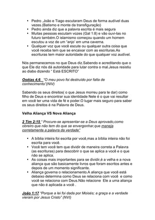 • Pedro ,João e Tiago escutaram Deus de forma audível duas
vezes.(Batismo e monte da transfiguração)
• Pedro ainda diz que a palavra escrita é mais segura
• Muitas pessoas escutam vozes (Gal 1:8) e vão ouvi-las no
futuro também.O islamismo começou quando um homem
escutou a voz de um “anjo’ em uma caverna.
• Qualquer voz que você escute ou qualquer outra coisa que
você receba tem que se encaixar com as escrituras.As
escrituras tem maior autoridade do que qualquer voz audível.
Nós permanecemos no que Deus diz.Sabendo e acreditando que o
que Ele diz nós dá autoridade para lutar contra o mal.Jesus resistiu
ao diabo dizendo “ Está ESCRITO”
Oséias 4;6 “O meu povo foi destruído por falta de
conhecimento”(NIV)
Sabendo os seus direitos( o que Jesus morreu para te dar) como
filho de Deus e encontrar sua identidade Nele é o que vai resultar
em você ter uma vida de fé e poder.O lugar mais seguro para saber
os seus direitos é na Palavra de Deus.
Velha Aliança VS Nova Aliança
2 Tim 2:15 “ Procure-se apresentar-se a Deus aprovado,como
obreiro que não tem do que se envergonhar,que maneja
corretamente a palavra da verdade”
• A bíblia inteira foi escrita por você,mas a bíblia inteira não foi
escrita para você.
• Você tem você tem que dividir de maneira correta a Palavra
(as escrituras) para descobrir o que se aplica a você e o que
não se aplica.
• As coisas mais importantes para se dividir,é a velha e a nova
aliança que são basicamente livros que foram escritos antes e
depois de um momento significante.
• Aliança governa o relacionamento.A aliança que você está
debaixo determina como Deus se relaciona com você e como
você se relaciona com Deus.Não relacione Ele a uma aliança
que não é aplicada a você .
João 1:17 “Porque a lei foi dada por Moisés; a graça e a verdade
vieram por Jesus Cristo” (NVI)
 