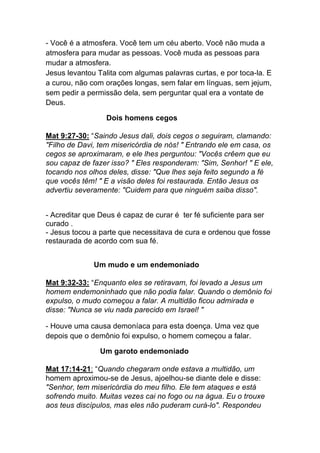- Você é a atmosfera. Você tem um céu aberto. Você não muda a
atmosfera para mudar as pessoas. Você muda as pessoas para
mudar a atmosfera.
Jesus levantou Talita com algumas palavras curtas, e por toca-la. E
a curou, não com orações longas, sem falar em línguas, sem jejum,
sem pedir a permissão dela, sem perguntar qual era a vontate de
Deus.	
  
Dois homens cegos	
  
Mat 9:27-30: “Saindo Jesus dali, dois cegos o seguiram, clamando:
"Filho de Davi, tem misericórdia de nós! " Entrando ele em casa, os
cegos se aproximaram, e ele lhes perguntou: "Vocês crêem que eu
sou capaz de fazer isso? " Eles responderam: "Sim, Senhor! " E ele,
tocando nos olhos deles, disse: "Que lhes seja feito segundo a fé
que vocês têm! " E a visão deles foi restaurada. Então Jesus os
advertiu severamente: "Cuidem para que ninguém saiba disso".	
  
- Acreditar que Deus é capaz de curar é ter fé suficiente para ser
curado .
- Jesus tocou a parte que necessitava de cura e ordenou que fosse
restaurada de acordo com sua fé.
Um mudo e um endemoniado
Mat 9:32-33: “Enquanto eles se retiravam, foi levado a Jesus um
homem endemoninhado que não podia falar. Quando o demônio foi
expulso, o mudo começou a falar. A multidão ficou admirada e
disse: "Nunca se viu nada parecido em Israel! "
- Houve uma causa demoníaca para esta doença. Uma vez que
depois que o demônio foi expulso, o homem começou a falar.
Um garoto endemoniado	
  
Mat 17:14-21: “Quando chegaram onde estava a multidão, um
homem aproximou-se de Jesus, ajoelhou-se diante dele e disse:
"Senhor, tem misericórdia do meu filho. Ele tem ataques e está
sofrendo muito. Muitas vezes cai no fogo ou na água. Eu o trouxe
aos teus discípulos, mas eles não puderam curá-lo". Respondeu
 