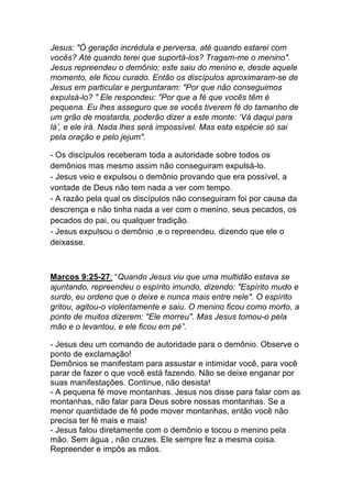 Jesus: "Ó geração incrédula e perversa, até quando estarei com
vocês? Até quando terei que suportá-los? Tragam-me o menino".
Jesus repreendeu o demônio; este saiu do menino e, desde aquele
momento, ele ficou curado. Então os discípulos aproximaram-se de
Jesus em particular e perguntaram: "Por que não conseguimos
expulsá-lo? " Ele respondeu: "Por que a fé que vocês têm é
pequena. Eu lhes asseguro que se vocês tiverem fé do tamanho de
um grão de mostarda, poderão dizer a este monte: ‘Vá daqui para
lá’, e ele irá. Nada lhes será impossível. Mas esta espécie só sai
pela oração e pelo jejum".	
  
- Os discípulos receberam toda a autoridade sobre todos os
demônios mas mesmo assim não conseguiram expulsá-lo.
- Jesus veio e expulsou o demônio provando que era possível, a
vontade de Deus não tem nada a ver com tempo.
- A razão pela qual os discípulos não conseguiram foi por causa da
descrença e não tinha nada a ver com o menino, seus pecados, os
pecados do pai, ou qualquer tradição.
- Jesus expulsou o demônio ,e o repreendeu. dizendo que ele o
deixasse.
	
  
Marcos 9:25-27: “Quando Jesus viu que uma multidão estava se
ajuntando, repreendeu o espírito imundo, dizendo: "Espírito mudo e
surdo, eu ordeno que o deixe e nunca mais entre nele". O espírito
gritou, agitou-o violentamente e saiu. O menino ficou como morto, a
ponto de muitos dizerem: "Ele morreu". Mas Jesus tomou-o pela
mão e o levantou, e ele ficou em pé”.	
  
- Jesus deu um comando de autoridade para o demônio. Observe o
ponto de exclamação!
Demônios se manifestam para assustar e intimidar você, para você
parar de fazer o que você está fazendo. Não se deixe enganar por
suas manifestações. Continue, não desista!
- A pequena fé move montanhas. Jesus nos disse para falar com as
montanhas, não falar para Deus sobre nossas montanhas. Se a
menor quantidade de fé pode mover montanhas, então você não
precisa ter fé mais e mais!
- Jesus falou diretamente com o demônio e tocou o menino pela
mão. Sem água , não cruzes. Ele sempre fez a mesma coisa.
Repreender e impôs as mãos.
 