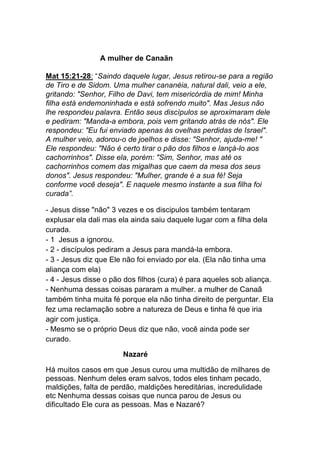 A mulher de Canaãn
Mat 15:21-28: “Saindo daquele lugar, Jesus retirou-se para a região
de Tiro e de Sidom. Uma mulher cananéia, natural dali, veio a ele,
gritando: "Senhor, Filho de Davi, tem misericórdia de mim! Minha
filha está endemoninhada e está sofrendo muito". Mas Jesus não
lhe respondeu palavra. Então seus discípulos se aproximaram dele
e pediram: "Manda-a embora, pois vem gritando atrás de nós". Ele
respondeu: "Eu fui enviado apenas às ovelhas perdidas de Israel".
A mulher veio, adorou-o de joelhos e disse: "Senhor, ajuda-me! "
Ele respondeu: "Não é certo tirar o pão dos filhos e lançá-lo aos
cachorrinhos". Disse ela, porém: "Sim, Senhor, mas até os
cachorrinhos comem das migalhas que caem da mesa dos seus
donos". Jesus respondeu: "Mulher, grande é a sua fé! Seja
conforme você deseja". E naquele mesmo instante a sua filha foi
curada”.
- Jesus disse "não" 3 vezes e os discipulos também tentaram
explusar ela dali mas ela ainda saiu daquele lugar com a filha dela
curada.
- 1 Jesus a ignorou.
- 2 - discípulos pediram a Jesus para mandá-la embora.
- 3 - Jesus diz que Ele não foi enviado por ela. (Ela não tinha uma
aliança com ela)
- 4 - Jesus disse o pão dos filhos (cura) é para aqueles sob aliança.
- Nenhuma dessas coisas pararam a mulher. a mulher de Canaã
também tinha muita fé porque ela não tinha direito de perguntar. Ela
fez uma reclamação sobre a natureza de Deus e tinha fé que iria
agir com justiça.
- Mesmo se o próprio Deus diz que não, você ainda pode ser
curado.
Nazaré	
  
Há muitos casos em que Jesus curou uma multidão de milhares de
pessoas. Nenhum deles eram salvos, todos eles tinham pecado,
maldições, falta de perdão, maldições hereditárias, incredulidade
etc Nenhuma dessas coisas que nunca parou de Jesus ou
dificultado Ele cura as pessoas. Mas e Nazaré?
 