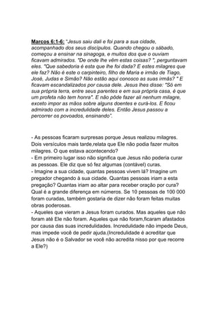 Marcos 6:1-6: “Jesus saiu dali e foi para a sua cidade,
acompanhado dos seus discípulos. Quando chegou o sábado,
começou a ensinar na sinagoga, e muitos dos que o ouviam
ficavam admirados. "De onde lhe vêm estas coisas? ", perguntavam
eles. "Que sabedoria é esta que lhe foi dada? E estes milagres que
ele faz? Não é este o carpinteiro, filho de Maria e irmão de Tiago,
José, Judas e Simão? Não estão aqui conosco as suas irmãs? " E
ficavam escandalizados por causa dele. Jesus lhes disse: "Só em
sua própria terra, entre seus parentes e em sua própria casa, é que
um profeta não tem honra". E não pôde fazer ali nenhum milagre,
exceto impor as mãos sobre alguns doentes e curá-los. E ficou
admirado com a incredulidade deles. Então Jesus passou a
percorrer os povoados, ensinando”.
- As pessoas ficaram surpresas porque Jesus realizou milagres.
Dois versículos mais tarde,relata que Ele não podia fazer muitos
milagres. O que estava acontecendo?
- Em primeiro lugar isso não significa que Jesus não poderia curar
as pessoas. Ele diz que só fez algumas (contável) curas.
- Imagine a sua cidade, quantas pessoas vivem lá? Imagine um
pregador chegando à sua cidade. Quantas pessoas iriam a esta
pregação? Quantas iriam ao altar para receber oração por cura?
Qual é a grande diferença em números. Se 10 pessoas de 100 000
foram curadas, também gostaria de dizer não foram feitas muitas
obras poderosas.
- Aqueles que vieram a Jesus foram curados. Mas aqueles que não
foram até Ele não foram. Aqueles que não foram,ficaram afastados
por causa das suas incredulidades. Incredulidade não impede Deus,
mas impede você de pedir ajuda.(Incredulidade é acreditar que
Jesus não é o Salvador se você não acredita nisso por que recorre
a Ele?)	
  
	
  
	
  
	
  
 