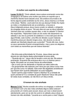 A mulher com espirito de enfermidade	
  
Lucas 13:10-17: “Certo sábado Jesus estava ensinando numa das
sinagogas,e ali estava uma mulher que tinha um espírito que a
mantinha doente havia dezoito anos. Ela andava encurvada e de
forma alguma podia endireitar-se.Ao vê-la, Jesus chamou-a à frente
e lhe disse: "Mulher, você está livre da sua doença".Então lhe impôs
as mãos; e imediatamente ela se endireitou, e louvava a
Deus.Indignado porque Jesus havia curado no sábado, o dirigente
da sinagoga disse ao povo: "Há seis dias em que se deve trabalhar.
Venham para ser curados nesses dias, e não no sábado".O Senhor
lhe respondeu: "Hipócritas! Cada um de vocês não desamarra no
sábado o seu boi ou jumento do estábulo e o leva dali para dar-lhe
água?Então, esta mulher, uma filha de Abraão a quem Satanás
mantinha presa por dezoito longos anos, não deveria no dia de
sábado ser libertada daquilo que a prendia? "Tendo dito isso, todos
os seus oponentes ficaram envergonhados, mas o povo se alegrava
com todas as maravilhas que ele estava fazendo”.	
  
- Ela tinha esta enfermidade há 18 anos. Jesus disse que ela
deveria ter sido liberta desta enfermidade há anos atrás.
- "Quando ele viu." Jesus não foi levado a orar por ela. Ele estava
ensinando. Enquanto Ele ensinava ele a viu e a chamou para a
frente. Ele podia ver os sinais físicos de enfermidade .
- Ele a curou por ter declarado e imposto as mãos sobre ela.
- Os governantes não estavam com raiva por que Jesus curou mas
por que Ele curou no sábado. Eles eram tão legalistas acreditavam
que faziam bem quando defendiam as suas tradições.
- Quem oprimiu esta mulher? Quem a libertou? É a vontade de
quem prende-la? É a vontade de quem liberta-la? Deus não pode
ter estas duas vontades, se não Ele é um Deus divido.
O homem da mão atrofiada
Marcos 3:1-6:” Noutra ocasião ele entrou na sinagoga, e estava ali
um homem com uma das mãos atrofiada.Alguns deles estavam
procurando um motivo para acusar Jesus; por isso o observavam
atentamente, para ver se ele iria curá-lo no sábado.Jesus disse ao
homem da mão atrofiada: "Levante-se e venha para o meio".Depois
 