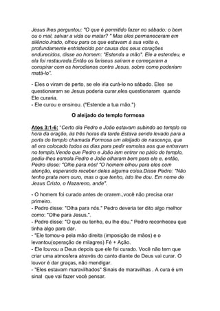 Jesus lhes perguntou: "O que é permitido fazer no sábado: o bem
ou o mal, salvar a vida ou matar? " Mas eles permaneceram em
silêncio.Irado, olhou para os que estavam à sua volta e,
profundamente entristecido por causa dos seus corações
endurecidos, disse ao homem: "Estenda a mão". Ele a estendeu, e
ela foi restaurada.Então os fariseus saíram e começaram a
conspirar com os herodianos contra Jesus, sobre como poderiam
matá-lo”.
- Eles o viram de perto, se ele iria curá-lo no sábado. Eles se
questionaram se Jesus poderia curar,eles questionaram quando
Ele curaria.
- Ele curou e ensinou. ("Estende a tua mão.")
O aleijado do templo formosa
Atos 3:1-6: “Certo dia Pedro e João estavam subindo ao templo na
hora da oração, às três horas da tarde.Estava sendo levado para a
porta do templo chamada Formosa um aleijado de nascença, que
ali era colocado todos os dias para pedir esmolas aos que entravam
no templo.Vendo que Pedro e João iam entrar no pátio do templo,
pediu-lhes esmola.Pedro e João olharam bem para ele e, então,
Pedro disse: "Olhe para nós! "O homem olhou para eles com
atenção, esperando receber deles alguma coisa.Disse Pedro: "Não
tenho prata nem ouro, mas o que tenho, isto lhe dou. Em nome de
Jesus Cristo, o Nazareno, ande".
- O homem foi curado antes de orarem.,você não precisa orar
primeiro.
- Pedro disse: "Olha para nós." Pedro deveria ter dito algo melhor
como: "Olhe para Jesus.".
- Pedro disse: "O que eu tenho, eu lhe dou." Pedro reconheceu que
tinha algo para dar.
- "Ele tomou-o pela mão direita (imposição de mãos) e o
levantou(operação de milagres) Fé + Ação.
- Ele louvou a Deus depois que ele foi curado. Você não tem que
criar uma atmosfera através do canto diante de Deus vai curar. O
louvor é dar graças, não mendigar.
- "Eles estavam maravilhados" Sinais de maravilhas . A cura é um
sinal que vai fazer você pensar.
 