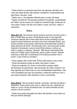 - Pedro colocou as pessoas para fora. As pessoas vão falar com
você não sobre fé,elas vão ampliar o problema. Incredulidade não
pára Deus, ela pára você.
- Pedro orou e, em seguida voltando para o corpo, ele disse:
"Tabata, levanta-te!".As pessoas poderiam ter gerado incredulidade
em Pedro, ele se moveu em oração em primeiro lugar. Então ele se
virou para o corpo. Ele não orou sobre o corpo. ele orou, então, a
ressucitou.
Êutico
Atos 20:7-12: “No primeiro dia da semana reunimo-nos para partir o
pão, e Paulo falou ao povo. Pretendendo partir no dia seguinte,
continuou falando até à meia-noite.Havia muitas candeias no piso
superior onde estávamos reunidos.Um jovem chamado Êutico, que
estava sentado numa janela, adormeceu profundamente durante o
longo discurso de Paulo. Vencido pelo sono, caiu do terceiro andar.
Quando o levantaram, estava morto.Paulo desceu, inclinou-se
sobre o rapaz e o abraçou, dizendo: "Não fiquem alarmados! Ele
está vivo! "Então subiu novamente, partiu o pão e comeu. Depois,
continuou a falar até o amanhecer e foi embora.Levaram vivo o
jovem, o que muito os consolou”.
- Paulo pregou até a meia noite. Êutico adormeceu e caiu morto.
- Paulo não apenas impôs as mãos, ele impôs o corpo.
- Paulo em seguida, foi tomar a comunhão e pregou sobre
ela.Somente ao amanhecer eles trouxeram de volta o homem vivo.
Isso significa que Paulo não viu uma manifestação instantânea mas
na fé acreditava que isso iria acontecer, então ele continuou com o
que estava fazendo. Não desanime, tome a comunhão.
Atos 28:8-9: “Seu pai estava doente, acamado, sofrendo de febre e
disenteria. Paulo entrou para vê-lo e, depois de orar, impôs-lhe as
mãos e o curou.Tendo acontecido isso, os outros doentes da ilha
vieram e foram curados”.
- Paulo curou pela imposição de mãos. Ele também curou todos na
ilha que tinham doenças.
 