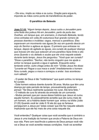 - Ele orou, impôs as mãos e os curou. Oração para ergue-lo,
impondo as mãos como ponto de transferência de poder.
O paralitico de Betesda
Joao 5:1-9: “Algum tempo depois, Jesus subiu a Jerusalém para
uma festa dos judeus.Há em Jerusalém, perto da porta das
Ovelhas, um tanque que, em aramaico, é chamado Betesda, tendo
cinco entradas em volta.Ali costumava ficar grande número de
pessoas doentes e inválidas: cegos, mancos e paralíticos. Eles
esperavam um movimento nas águas.De vez em quando descia um
anjo do Senhor e agitava as águas. O primeiro que entrasse no
tanque, depois de agitada as águas, era curado de qualquer doença
que tivesse.Um dos que estavam ali era paralítico fazia trinta e oito
anos.Quando o viu deitado e soube que ele vivia naquele estado
durante tanto tempo, Jesus lhe perguntou: "Você quer ser curado?
"Disse o paralítico: "Senhor, não tenho ninguém que me ajude a
entrar no tanque quando a água é agitada. Enquanto estou
tentando entrar, outro chega antes de mim ".Então Jesus lhe disse:
"Levante-se! Pegue a sua maca e ande".Imediatamente o homem
ficou curado, pegou a maca e começou a andar. Isso aconteceu
num sábado”
- O poder de Deus é tão "instântaneo" que quem entrou no tanque
foi curado.
- Este homem estava doente durante 38 anos. Muitos que têm uma
doença por este período de tempo, provavelmente poderiam
pensar: "Se Deus realmente quisesse me curar, Ele teria feito ."
- O método de cura foi através da emissão de um comando.
- Muitos pensam que por causa dessa história que Jesus só curou
aquele homem. Eu pessoalmente acredito que ele curou mais de
um homem, só a história deste homem que entrou na bíblia (João
21:25) Quando você ler João 5:16 ele diz que os fariseus
perseguiram a Jesus por 'estas coisas' que Ele fez naquele sábado
implicando que ele fez mais de uma coisa naquele dia.
	
  
Você entendeu? Qualquer coisa que você acredita que é contrário a
Jesus é uma tradição do homem que anula a Palavra de Deus em
sua vida. Pare com isso!Anula a palavra de Deus porque você não
vai a Deus se você acredita nessas condições. Você vai acreditar
 