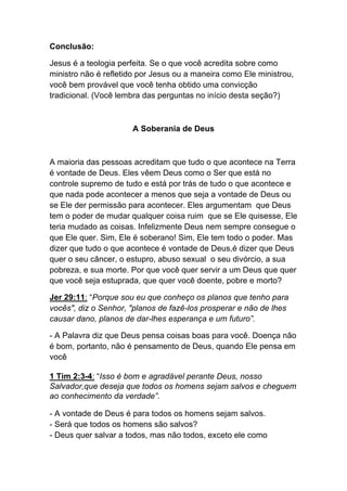 Conclusão:	
  
Jesus é a teologia perfeita. Se o que você acredita sobre como
ministro não é refletido por Jesus ou a maneira como Ele ministrou,
você bem provável que você tenha obtido uma convicção
tradicional. (Você lembra das perguntas no início desta seção?)
A Soberania de Deus
A maioria das pessoas acreditam que tudo o que acontece na Terra
é vontade de Deus. Eles vêem Deus como o Ser que está no
controle supremo de tudo e está por trás de tudo o que acontece e
que nada pode acontecer a menos que seja a vontade de Deus ou
se Ele der permissão para acontecer. Eles argumentam que Deus
tem o poder de mudar qualquer coisa ruim que se Ele quisesse, Ele
teria mudado as coisas. Infelizmente Deus nem sempre consegue o
que Ele quer. Sim, Ele é soberano! Sim, Ele tem todo o poder. Mas
dizer que tudo o que acontece é vontade de Deus,é dizer que Deus
quer o seu câncer, o estupro, abuso sexual o seu divórcio, a sua
pobreza, e sua morte. Por que você quer servir a um Deus que quer
que você seja estuprada, que quer você doente, pobre e morto?	
  
Jer 29:11: “Porque sou eu que conheço os planos que tenho para
vocês", diz o Senhor, "planos de fazê-los prosperar e não de lhes
causar dano, planos de dar-lhes esperança e um futuro”.	
  
- A Palavra diz que Deus pensa coisas boas para você. Doença não
é bom, portanto, não é pensamento de Deus, quando Ele pensa em
você	
  
1 Tim 2:3-4: “Isso é bom e agradável perante Deus, nosso
Salvador,que deseja que todos os homens sejam salvos e cheguem
ao conhecimento da verdade”.	
  
- A vontade de Deus é para todos os homens sejam salvos.
- Será que todos os homens são salvos?
- Deus quer salvar a todos, mas não todos, exceto ele como
 