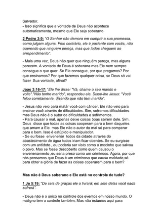 Salvador.
- Isso significa que a vontade de Deus não acontece
automaticamente, mesmo que Ele seja soberano.
2 Pedro 3:9: “O Senhor não demora em cumprir a sua promessa,
como julgam alguns. Pelo contrário, ele é paciente com vocês, não
querendo que ninguém pereça, mas que todos cheguem ao
arrependimento”.	
  
- Mais uma vez, Deus não quer que ninguém pereça, mas alguns
perecem. A vontade de Deus é soberana mas Ele nem sempre
consegue o que quer. Se Ele consegue, por que pregamos? Por
que ensinamos? Por que fazemos qualquer coisa, se Deus só vai
fazer Sua vontade, afinal?
Joao 3:16-17: “Ele lhe disse: "Vá, chame o seu marido e
volte"."Não tenho marido", respondeu ela. Disse-lhe Jesus: "Você
falou corretamente, dizendo que não tem marido”.
- Jesus não veio para matár você com câncer. Ele não veio para
ensinar você através de dificuldades. Sim, sofremos dificuldades
mas Deus não é o autor de dificuldades e sofrimentos.
- Para causar o mal, apenas deixe coisas boas sairem dele. Sim,
Deus disse que todas as coisas cooperam para o bem daqueles
que amam a Ele mas Ele não o autor do mal só para comperar
para o bem. Isso é estúpido e manipulador.
- Se eu fosse envenenar todos da cidade através do
abastecimento de água todos iriam ficar doentes. Se eu surgisse
com um antídoto , eu poderia ser visto como o mocinho que salvou
o povo. Mas se fosse descoberto como quem causou o
envenenamento ,eu seria preso como um criminoso. Agora, por que
nós pensamos que Deus é um criminoso que causa maldade,só
para obter a glória de fazer as coisas coperarem para o bem?
Mas não é Deus soberano e Ele está no controle de tudo?
1 Jo 5:19: “De seis de graças ele o livrará; em sete delas você nada
sofrerá”.
- Deus não é o único no controle dos eventos em nosso mundo. O
maligno tem o controle também. Mas não estamos aqui para
 
