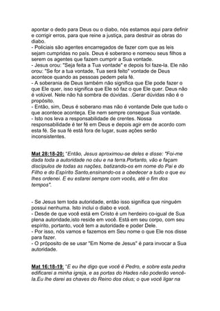 apontar o dedo para Deus ou o diabo, nós estamos aqui para definir
e corrigir erros, para que reine a justiça, para destruir as obras do
diabo.
- Policiais são agentes encarregados de fazer com que as leis
sejam cumpridas no país. Deus é soberano e nomeou seus filhos a
serem os agentes que fazem cumprir a Sua vontade.
- Jesus orou: "Seja feita a Tua vontade" e depois foi faze-la. Ele não
orou: "Se for a tua vontade, Tua será feito" vontade de Deus
acontece quando as pessoas pedem pela fé.
- A soberania de Deus também não significa que Ele pode fazer o
que Ele quer, isso significa que Ele só faz o que Ele quer. Deus não
é volúvel. Nele não há sombra de dúvidas. .Gerar dúvidas não é o
propósito.
- Então, sim, Deus é soberano mas não é vontande Dele que tudo o
que acontece aconteça. Ele nem sempre consegue Sua vontade.
- Isto nos leva a responsabilidade de crentes. Nossa
responsabilidade é ter fé em Deus e depois agir em de acordo com
esta fé. Se sua fé está fora de lugar, suas ações serão
inconsistentes.
Mat 28:18-20: “Então, Jesus aproximou-se deles e disse: "Foi-me
dada toda a autoridade no céu e na terra.Portanto, vão e façam
discípulos de todas as nações, batizando-os em nome do Pai e do
Filho e do Espírito Santo,ensinando-os a obedecer a tudo o que eu
lhes ordenei. E eu estarei sempre com vocês, até o fim dos
tempos".
- Se Jesus tem toda autoridade, então isso significa que ninguém
possui nenhuma. Isto inclui o diabo e você.
- Desde de que você está em Cristo é um herdeiro co-igual de Sua
plena autoridade,isto reside em você. Está em seu corpo, com seu
espírito, portanto, você tem a autoridade e poder Dele.
- Por isso, nós vamos e fazemos em Seu nome o que Ele nos disse
para fazer.
- O próposito de se usar "Em Nome de Jesus" é para invocar a Sua
autoridade.
Mat 16:18-19: “E eu lhe digo que você é Pedro, e sobre esta pedra
edificarei a minha igreja, e as portas do Hades não poderão vencê-
la.Eu lhe darei as chaves do Reino dos céus; o que você ligar na
 