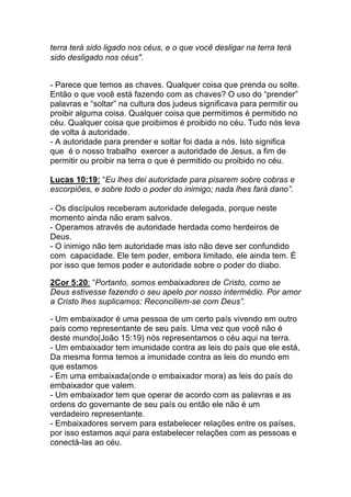 terra terá sido ligado nos céus, e o que você desligar na terra terá
sido desligado nos céus".
- Parece que temos as chaves. Qualquer coisa que prenda ou solte.
Então o que você está fazendo com as chaves? O uso do “prender”
palavras e “soltar” na cultura dos judeus significava para permitir ou
proibir alguma coisa. Qualquer coisa que permitimos é permitido no
céu. Qualquer coisa que proibimos é proibido no céu. Tudo nós leva
de volta à autoridade.
- A autoridade para prender e soltar foi dada a nós. Isto significa
que é o nosso trabalho exercer a autoridade de Jesus, a fim de
permitir ou proibir na terra o que é permitido ou proibido no céu.
Lucas 10:19: “Eu lhes dei autoridade para pisarem sobre cobras e
escorpiões, e sobre todo o poder do inimigo; nada lhes fará dano”.
- Os discípulos receberam autoridade delegada, porque neste
momento ainda não eram salvos.
- Operamos através de autoridade herdada como herdeiros de
Deus.
- O inimigo não tem autoridade mas isto não deve ser confundido
com capacidade. Ele tem poder, embora limitado, ele ainda tem. É
por isso que temos poder e autoridade sobre o poder do diabo.	
  
	
  
2Cor 5:20: “Portanto, somos embaixadores de Cristo, como se
Deus estivesse fazendo o seu apelo por nosso intermédio. Por amor
a Cristo lhes suplicamos: Reconciliem-se com Deus”.	
  
	
  
- Um embaixador é uma pessoa de um certo país vivendo em outro
país como representante de seu país. Uma vez que você não é
deste mundo(João 15:19) nós representamos o céu aqui na terra.
- Um embaixador tem imunidade contra as leis do país que ele está,
Da mesma forma temos a imunidade contra as leis do mundo em
que estamos
- Em uma embaixada(onde o embaixador mora) as leis do país do
embaixador que valem.
- Um embaixador tem que operar de acordo com as palavras e as
ordens do governante de seu país ou então ele não é um
verdadeiro representante.
- Embaixadores servem para estabelecer relações entre os países,
por isso estamos aqui para estabelecer relações com as pessoas e
conectá-las ao céu.	
  
	
  
 