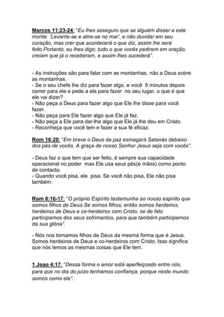 Marcos 11:23-24: “Eu lhes asseguro que se alguém disser a este
monte: ‘Levante-se e atire-se no mar’, e não duvidar em seu
coração, mas crer que acontecerá o que diz, assim lhe será
feito.Portanto, eu lhes digo: tudo o que vocês pedirem em oração,
creiam que já o receberam, e assim lhes sucederá”.	
  
- As instruções são para falar com as montanhas, não a Deus sobre
as montanhas.
- Se o seu chefe lhe diz para fazer algo, e você 5 minutos depois
correr para ele e pede a ele para fazer no seu lugar, o que é que
ele vai dizer?
- Não peça a Deus para fazer algo que Ele lhe disse para você
fazer.
- Não peça para Ele fazer algo que Ele já fez.
- Não peça a Ele para dar-lhe algo que Ele já lhe deu em Cristo.
- Reconheça que você tem e fazer a sua fé eficaz.
Rom 16:20: “Em breve o Deus da paz esmagará Satanás debaixo
dos pés de vocês. A graça de nosso Senhor Jesus seja com vocês”.
- Deus faz o que tem que ser feito, é sempre sua capacidade
operacional no poder mas Ele usa seus pés(e mãos) como ponto
de contacto.
- Quando você pisa, ele pisa. Se você não pisa, Ele não pisa
também.	
  
	
  
Rom 8:16-17: “O próprio Espírito testemunha ao nosso espírito que
somos filhos de Deus.Se somos filhos, então somos herdeiros;
herdeiros de Deus e co-herdeiros com Cristo, se de fato
participamos dos seus sofrimentos, para que também participemos
da sua glória”.	
  
- Nós nos tornamos filhos de Deus da mesma forma que é Jesus.
Somos herdeiros de Deus e co-herdeiros com Cristo. Isso significa
que nós temos as mesmas coisas que Ele tem.
	
  
1 Joao 4:17: “Dessa forma o amor está aperfeiçoado entre nós,
para que no dia do juízo tenhamos confiança, porque neste mundo
somos como ele”.
 