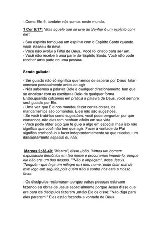 - Como Ele é, também nós somos neste mundo.	
  
1 Cor 6:17: “Mas aquele que se une ao Senhor é um espírito com
ele”.	
  
- Seu espírito tornou-se um espírito com o Espírito Santo quando
você nasceu de novo.
- Você não evolui a Filho de Deus. Você foi criado para ser um.
- Você não receberá uma parte do Espírito Santo. Você não pode
receber uma parte de uma pessoa.
Sendo guiado:
- Ser guiado não só significa que temos de esperar por Deus falar
conosco pessoalmente antes de agir.
- Nós sabemos a palavra Dele e qualquer direcionamento tem que
se encaixar com as escrituras Dele de qualquer forma.
Então,quando colcamos em prática a palavra de Deus, você sempre
será guiado por Ele.
- Uma vez que Ele nos mandou fazer certas coisas, os
mandamentos são comandos. Eles não são sugestões.
- Se você tratá-los como sugestões, você pode perguntar por que
comandos não eles tem nenhum efeito em sua vida.
- Você pode obter algo que te guie a algo em especial mas isto não
significa que você não tem que agir. Fazer a vontade do Pai
significa conhecê-lo e fazer independentemente se que recebeu um
direcionamento especial ou não.
Marcos 9:38-40: "Mestre", disse João, "vimos um homem
expulsando demônios em teu nome e procuramos impedi-lo, porque
ele não era um dos nossos. ""Não o impeçam", disse Jesus.
"Ninguém que faça um milagre em meu nome, pode falar mal de
mim logo em seguida,pois quem não é contra nós está a nosso
favor.
- Os discípulos reclamaram porque outras pessoas estavam
fazendo as obras de Jesus especialmente porque Jesus disse que
era para os discipulos fazerem ,então Ele os disse: "Não diga para
eles pararem." Eles estão fazendo a vontade de Deus.
 