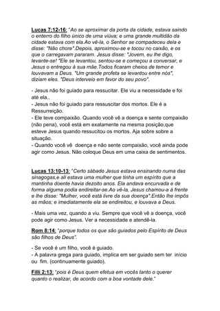 Lucas 7:12-16: “Ao se aproximar da porta da cidade, estava saindo
o enterro do filho único de uma viúva; e uma grande multidão da
cidade estava com ela.Ao vê-la, o Senhor se compadeceu dela e
disse: "Não chore".Depois, aproximou-se e tocou no caixão, e os
que o carregavam pararam. Jesus disse: "Jovem, eu lhe digo,
levante-se! "Ele se levantou, sentou-se e começou a conversar, e
Jesus o entregou à sua mãe.Todos ficaram cheios de temor e
louvavam a Deus. "Um grande profeta se levantou entre nós",
diziam eles. "Deus interveio em favor do seu povo".
- Jesus não foi guiado para ressucitar. Ele viu a necessidade e foi
até ela..
- Jesus não foi guiado para ressuscitar dos mortos. Ele é a
Ressurreição.
- Ele teve compaixão. Quando você vê a doença e sente compaixão
(não pena), você está em exatamente na mesma posição,que
esteve Jesus quando ressucitou os mortos. Aja sobre sobre a
situação.
- Quando você vê doença e não sente compaixão, você ainda pode
agir como Jesus. Não coloque Deus em uma caixa de sentimentos.
Lucas 13:10-13: “Certo sábado Jesus estava ensinando numa das
sinagogas,e ali estava uma mulher que tinha um espírito que a
mantinha doente havia dezoito anos. Ela andava encurvada e de
forma alguma podia endireitar-se.Ao vê-la, Jesus chamou-a à frente
e lhe disse: "Mulher, você está livre da sua doença".Então lhe impôs
as mãos; e imediatamente ela se endireitou, e louvava a Deus.	
  
- Mais uma vez, quando a viu. Sempre que você vê a doença, você
pode agir como Jesus. Ver a necessidade e atendê-la.
Rom 8:14: “porque todos os que são guiados pelo Espírito de Deus
são filhos de Deus”.	
  
- Se você é um filho, você é guiado.
- A palavra grega para guiado, implica em ser guiado sem ter início
ou fim. (continuamente guiado).	
  
Filli 2:13: “pois é Deus quem efetua em vocês tanto o querer
quanto o realizar, de acordo com a boa vontade dele.”	
  
 
