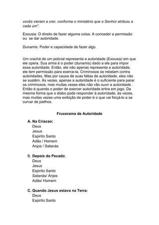 vocês vieram a crer, conforme o ministério que o Senhor atribuiu a
cada um”.
Exousia: O direito de fazer alguma coisa. A conceder a permissão
ou se dar autoridade.
Dunamis: Poder e capacidade de fazer algo.
Um crachá de um policial representa a autoridade (Exousia) em que
ele opera. Sua arma é o poder (dunamis) dado a ele para impor
essa autoridade. Então, ele não apenas representa a autoridade,
ele tem permissão para exerce-la. Criminosos se rebelam contra
autoridades. Mas por causa de suas faltas de autoridade, eles não
se sustêm. Às vezes, apenas a autoridade é o suficiente para parar
os criminosos, mas muitas vezes eles não vão ouvir a autoridade .
Então é quando o poder de exercer autoridade entra em jogo. Da
mesma forma que o diabo pode responder à autoridade, às vezes,
mas muitas vezes uma exibição de poder é o que vai forçá-lo a se
curvar de joelhos.
Fruxorama de Autoridade	
  
A. Na Criacao;
Deus
Jesus
Espirito Santo
Adão / Homem
Anjos / Satanás
B. Depois do Pecado:
Deus
Jesus
Espirito Santo
Satanás/ Anjos
Adão/ Homem
C. Quando Jesus estava na Terra:
Deus
Espirito Santo
 