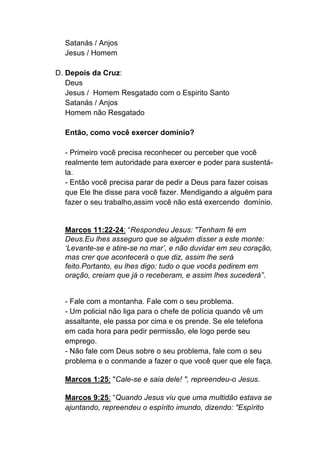 Satanás / Anjos
Jesus / Homem
D. Depois da Cruz:
Deus
Jesus / Homem Resgatado com o Espirito Santo
Satanás / Anjos
Homem não Resgatado
Então, como você exercer domínio?
- Primeiro você precisa reconhecer ou perceber que você
realmente tem autoridade para exercer e poder para sustentá-
la.
- Então você precisa parar de pedir a Deus para fazer coisas
que Ele lhe disse para você fazer. Mendigando a alguém para
fazer o seu trabalho,assim você não está exercendo domínio.
Marcos 11:22-24: “Respondeu Jesus: "Tenham fé em
Deus.Eu lhes asseguro que se alguém disser a este monte:
‘Levante-se e atire-se no mar’, e não duvidar em seu coração,
mas crer que acontecerá o que diz, assim lhe será
feito.Portanto, eu lhes digo: tudo o que vocês pedirem em
oração, creiam que já o receberam, e assim lhes sucederá”.
- Fale com a montanha. Fale com o seu problema.
- Um policial não liga para o chefe de polícia quando vê um
assaltante, ele passa por cima e os prende. Se ele telefona
em cada hora para pedir permissão, ele logo perde seu
emprego.
- Não fale com Deus sobre o seu problema, fale com o seu
problema e o conmande a fazer o que você quer que ele faça.	
  
	
  
Marcos 1:25: "Cale-se e saia dele! ", repreendeu-o Jesus.	
  
	
  
Marcos 9:25: “Quando Jesus viu que uma multidão estava se
ajuntando, repreendeu o espírito imundo, dizendo: "Espírito
 