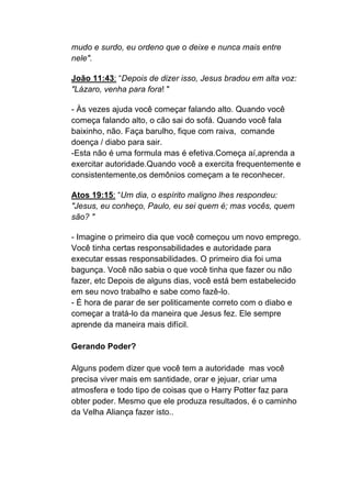 mudo e surdo, eu ordeno que o deixe e nunca mais entre
nele".	
  
	
  
João 11:43: “Depois de dizer isso, Jesus bradou em alta voz:
"Lázaro, venha para fora! "	
  
	
  
- Às vezes ajuda você começar falando alto. Quando você
começa falando alto, o cão sai do sofá. Quando você fala
baixinho, não. Faça barulho, fique com raiva, comande
doença / diabo para sair.	
  
-Esta não é uma formula mas é efetiva.Começa aí,aprenda a
exercitar autoridade.Quando você a exercita frequentemente e
consistentemente,os demônios começam a te reconhecer.	
  
	
  
Atos 19:15: “Um dia, o espírito maligno lhes respondeu:
"Jesus, eu conheço, Paulo, eu sei quem é; mas vocês, quem
são? "
	
  
- Imagine o primeiro dia que você começou um novo emprego.
Você tinha certas responsabilidades e autoridade para
executar essas responsabilidades. O primeiro dia foi uma
bagunça. Você não sabia o que você tinha que fazer ou não
fazer, etc Depois de alguns dias, você está bem estabelecido
em seu novo trabalho e sabe como fazê-lo.
- É hora de parar de ser politicamente correto com o diabo e
começar a tratá-lo da maneira que Jesus fez. Ele sempre
aprende da maneira mais difícil.
Gerando Poder?
Alguns podem dizer que você tem a autoridade mas você
precisa viver mais em santidade, orar e jejuar, criar uma
atmosfera e todo tipo de coisas que o Harry Potter faz para
obter poder. Mesmo que ele produza resultados, é o caminho
da Velha Aliança fazer isto..
 