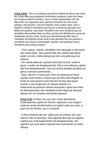 2 Cor 3:4-9: “Tal é a confiança que temos diante de Deus, por meio
de Cristo.Não que possamos reivindicar qualquer coisa com base
em nossos próprios méritos, mas a nossa capacidade vem de
Deus.Ele nos capacitou para sermos ministros de uma nova
aliança, não da letra, mas do Espírito; pois a letra mata, mas o
Espírito vivifica.O ministério que trouxe a morte foi gravado com
letras em pedras; mas esse ministério veio com tal glória que os
israelitas não podiam fixar os olhos na face de Moisés por causa do
resplendor do seu rosto, ainda que desvanecente.Não será o
ministério do Espírito ainda muito mais glorioso?Se era glorioso o
ministério que trouxe condenação, quanto mais glorioso será o
ministério que produz justiça!”
- Orar e jejuar, criando atmosfera com adoração e vida santa
são coisas boas mas quando elas são usadas para gerar
poder cai sob a velha aliança que tem uma glória que vai
embora.
- Em outras palavras, quando você pára de orar, cantar e
jejuar, o poder vai desaparecendo. Sob a nova aliança a glória
não fica desaparecendo mas nós somos levados de glória em
glória e sempre aumentando.
-Você não tem 3 horas para “ficar na presença de Deus”
quando você recebe a notícia que seu filho está afogado no
fundo de uma piscina.Você não tem 40 dias para jejuar
quando o seu amigo tem um ataque cardíaco no
restaurante.As pessoas morrem enquanto a igreja fica cheia
de desculpas para não manifestar poder.Algumas doenças
atacam em um instante,você perde pessoas.	
  
	
  
2 Cor 3:18: E todos nós, que com a face descoberta
contemplamos a glória do Senhor, segundo a sua imagem
estamos sendo transformados com glória cada vez maior, a
qual vem do Senhor, que é o Espírito.	
  
- A Nova Aliança não tem glória que vai embora. Se você
está em alta no domingo, mas segunda-feira que se esgotou,
a glória que você experimentou foi desaparecendo, isto
significa que você estava fazendo era muito bonito na Velha
Aliança.
 