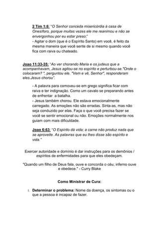 2 Tim 1:6: “O Senhor conceda misericórdia à casa de
Onesíforo, porque muitas vezes ele me reanimou e não se
envergonhou por eu estar preso;”
- Agitar o dom (que é o Espírito Santo) em você, é feito da
mesma maneira que você sente de si mesmo quando você
fica com raiva ou chateado.	
  
	
  
Joao 11:33-35: “Ao ver chorando Maria e os judeus que a
acompanhavam, Jesus agitou-se no espírito e perturbou-se."Onde o
colocaram? ", perguntou ele. "Vem e vê, Senhor", responderam
eles.Jesus chorou”.	
  
- A palavra para comoveu-se em grego significa ficar com
raiva e ter indignação. Como um cavalo se preparando antes
de enfrentar a batalha.
- Jesus também chorou. Ele estava emocionalmente
carregado. As emoções não são erradas. Sinta-as, mas não
seja conduzido por elas. Faça o que você precisa fazer se
você se sentir emocional ou não. Emoções normalmente nos
guiam com mais dificuldade.
	
  
Joao 6:63: “O Espírito dá vida; a carne não produz nada que
se aproveite. As palavras que eu lhes disse são espírito e
vida.”
	
  
Exercer autoridade e domínio é dar instruções para os demônios /
espíritos de enfermidades para que eles obedeçam.
"Quando um filho de Deus fala, ouve e concorda o céu; inferno ouve
e obedece." - Curry Blake
Como Ministrar de Cura:
1. Determinar o problema: Nome da doença, os sintomas ou o
que a pessoa é incapaz de fazer.
 