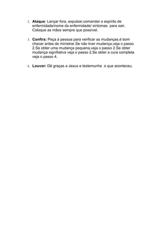 2. Ataque: Lançar fora, expulsar,comandar o espírito de
enfermidade/nome da enfermidade/ sintomas para sair.
Coloque as mãos sempre que possível.	
  
3. Confira: Peça à pessoa para verificar as mudanças.é bom
checar antes de ministrar.Se não tiver mudança,veja o passo
2.Se obter uma mudança pequena,veja o passo 2.Se obter
mudança signifiativa veja o passo 2.Se obter a cura completa
veja o passo 4.
4. Louvor: Dê graças a Jesus e testemunhe o que aconteceu.
 
