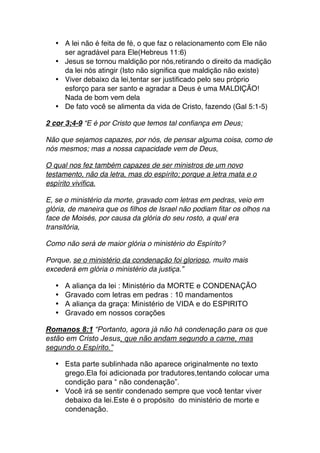 • A lei não é feita de fé, o que faz o relacionamento com Ele não
ser agradável para Ele(Hebreus 11:6)
• Jesus se tornou maldição por nós,retirando o direito da madição
da lei nós atingir (Isto não significa que maldição não existe)
• Viver debaixo da lei,tentar ser justificado pelo seu próprio
esforço para ser santo e agradar a Deus é uma MALDIÇÃO!
Nada de bom vem dela
• De fato você se alimenta da vida de Cristo, fazendo (Gal 5:1-5)
2 cor 3;4-9 “E é por Cristo que temos tal confiança em Deus;
Não que sejamos capazes, por nós, de pensar alguma coisa, como de
nós mesmos; mas a nossa capacidade vem de Deus,
O qual nos fez também capazes de ser ministros de um novo
testamento, não da letra, mas do espírito; porque a letra mata e o
espírito vivifica.
E, se o ministério da morte, gravado com letras em pedras, veio em
glória, de maneira que os filhos de Israel não podiam fitar os olhos na
face de Moisés, por causa da glória do seu rosto, a qual era
transitória,
Como não será de maior glória o ministério do Espírito?
Porque, se o ministério da condenação foi glorioso, muito mais
excederá em glória o ministério da justiça.”
• A aliança da lei : Ministério da MORTE e CONDENAÇÃO
• Gravado com letras em pedras : 10 mandamentos
• A aliança da graça: Ministério de VIDA e do ESPIRITO
• Gravado em nossos corações
Romanos 8:1 “Portanto, agora já não há condenação para os que
estão em Cristo Jesus, que não andam segundo a carne, mas
segundo o Espírito.”
• Esta parte sublinhada não aparece originalmente no texto
grego.Ela foi adicionada por tradutores,tentando colocar uma
condição para “ não condenação”.
• Você irá se sentir condenado sempre que você tentar viver
debaixo da lei.Este é o propósito do ministério de morte e
condenação.
 
