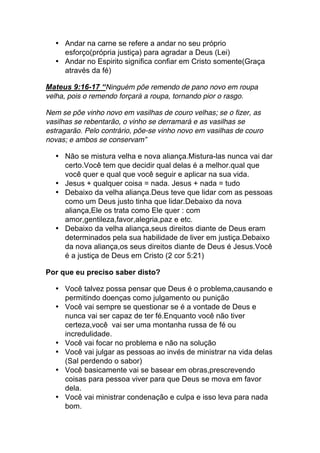 • Andar na carne se refere a andar no seu próprio
esforço(própria justiça) para agradar a Deus (Lei)
• Andar no Espirito significa confiar em Cristo somente(Graça
através da fé)
Mateus 9:16-17 “Ninguém põe remendo de pano novo em roupa
velha, pois o remendo forçará a roupa, tornando pior o rasgo.
Nem se põe vinho novo em vasilhas de couro velhas; se o fizer, as
vasilhas se rebentarão, o vinho se derramará e as vasilhas se
estragarão. Pelo contrário, põe-se vinho novo em vasilhas de couro
novas; e ambos se conservam”
• Não se mistura velha e nova aliança.Mistura-las nunca vai dar
certo.Você tem que decidir qual delas é a melhor.qual que
você quer e qual que você seguir e aplicar na sua vida.
• Jesus + qualquer coisa = nada. Jesus + nada = tudo
• Debaixo da velha aliança.Deus teve que lidar com as pessoas
como um Deus justo tinha que lidar.Debaixo da nova
aliança,Ele os trata como Ele quer : com
amor,gentileza,favor,alegria,paz e etc.
• Debaixo da velha aliança,seus direitos diante de Deus eram
determinados pela sua habilidade de liver em justiça.Debaixo
da nova aliança,os seus direitos diante de Deus é Jesus.Você
é a justiça de Deus em Cristo (2 cor 5:21)
Por que eu preciso saber disto?
• Você talvez possa pensar que Deus é o problema,causando e
permitindo doenças como julgamento ou punição
• Você vai sempre se questionar se é a vontade de Deus e
nunca vai ser capaz de ter fé.Enquanto você não tiver
certeza,você vai ser uma montanha russa de fé ou
incredulidade.
• Você vai focar no problema e não na solução
• Você vai julgar as pessoas ao invés de ministrar na vida delas
(Sal perdendo o sabor)
• Você basicamente vai se basear em obras,prescrevendo
coisas para pessoa viver para que Deus se mova em favor
dela.
• Você vai ministrar condenação e culpa e isso leva para nada
bom.
 