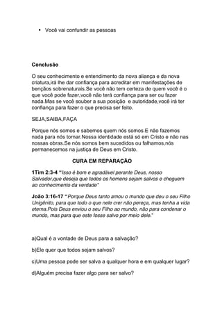 • Você vai confundir as pessoas
Conclusão
O seu conhecimento e entendimento da nova aliança e da nova
criatura,irá lhe dar confiança para acreditar em manifestações de
bençãos sobrenaturais.Se você não tem certeza de quem você é o
que você pode fazer,você não terá confiança para ser ou fazer
nada.Mas se você souber a sua posição e autoridade,você irá ter
confiança para fazer o que precisa ser feito.
SEJA,SAIBA,FAÇA
Porque nós somos e sabemos quem nós somos.E não fazemos
nada para nós tornar.Nossa identidade está só em Cristo e não nas
nossas obras.Se nós somos bem sucedidos ou falhamos,nós
permanecemos na justiça de Deus em Cristo.
CURA EM REPARAÇÃO
1Tim 2:3-4 “Isso é bom e agradável perante Deus, nosso
Salvador,que deseja que todos os homens sejam salvos e cheguem
ao conhecimento da verdade”
João 3:16-17 “Porque Deus tanto amou o mundo que deu o seu Filho
Unigênito, para que todo o que nele crer não pereça, mas tenha a vida
eterna.Pois Deus enviou o seu Filho ao mundo, não para condenar o
mundo, mas para que este fosse salvo por meio dele.”
a)Qual é a vontade de Deus para a salvação?
b)Ele quer que todos sejam salvos?
c)Uma pessoa pode ser salva a qualquer hora e em qualquer lugar?
d)Alguém precisa fazer algo para ser salvo?
 