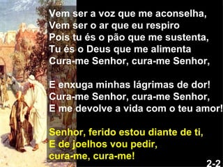 Vem ser a voz que me aconselha, Vem ser o ar que eu respiro Pois tu és o pão que me sustenta, Tu és o Deus que me alimenta Cura-me Senhor, cura-me Senhor, E enxuga minhas lágrimas de dor! Cura-me Senhor, cura-me Senhor, E me devolve a vida com o teu amor! Senhor, ferido estou diante de ti, E de joelhos vou pedir, cura-me, cura-me! 2-2