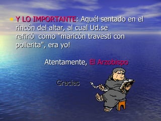 Y LO IMPORTANTE : Aquél sentado en el rincón del altar, al cual Ud.se refirió  como "maricón travesti con pollerita", era yo!              Atentamente,  El Arzobispo   Gracias 