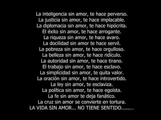 La inteligencia sin amor, te hace perverso. La justicia sin amor, te hace implacable. La diplomacia sin amor, te hace hipócrita. El éxito sin amor, te hace arrogante. La riqueza sin amor, te hace avaro. La docilidad sin amor te hace servil. La pobreza sin amor, te hace orgulloso. La belleza sin amor, te hace ridículo. La autoridad sin amor, te hace tirano. El trabajo sin amor, te hace esclavo. La simplicidad sin amor, te quita valor. La oración sin amor, te hace introvertido. La ley sin amor, te esclaviza. La política sin amor, te hace egoísta. La fe sin amor te deja fanático. La cruz sin amor se convierte en tortura. LA VIDA SIN AMOR... NO TIENE SENTIDO......… 