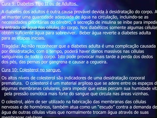 Cura 9: Diabetes Tipo II ou de Adultos.   A diabetes dos adultos é outra causa provável devida à desidratação do corpo. Ao se manter uma quantidade adequada de água na circulação, incluindo-se as necessidades prioritárias do cérebro, a secreção de insulina se inibe para impedir a entrada de água nas células do corpo. Nos diabéticos somente algumas células obtém suficiente água para sobreviver.  Beber água reverte a diabetes adulta para as etapas iniciais.  Tragédia: Ao não reconhecer que a diabetes adulta é uma complicação causada por desidratação, com o tempo, poderá haver danos massivos nas células sanguíneas de todo o corpo. Isto pode provocar mais tarde a perda dos dedos dos pés, das pernas por gangrena e causar a cegueira.    Cura 10: Colesterol no sangue. Os altos níveis de colesterol são indicadores de uma desidratação corporal prematura.  O colesterol é um material argiloso que se adere entre os espaços de algumas membranas celulares, para impedir que estas percam sua humidade vital  pela pressão osmótica mais forte do sangue que circula nas áreas vizinhas.  O colestrol, além de ser utilizado na fabricação das membranas das células nervosas e de hormônios, também atua como un “escudo” contra a demanda de água de outras células vitais que normalmente trocam água através de suas membranas celulares.  