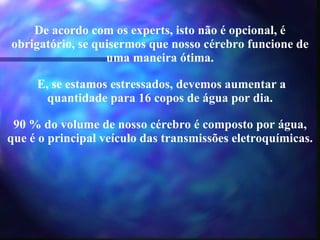De acordo com os experts, isto não é opcional, é obrigatório, se quisermos que nosso cérebro funcione de uma maneira ótima.   E, se estamos estressados, devemos aumentar a quantidade para 16 copos de água por dia. 90 % do volume de nosso cérebro é composto por água, que é o principal veículo das transmissões eletroquímicas. 