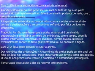 Cura 1: Elimina os anti-ácidos e cura a acidêz estomacal.   A acidez estomacal ou azia pode ser um sinal de falta de água na parte superior do trato gastrointestinal. Este é um sinal importante de sede, que o corpo humano emite.  A ingestão de anti-ácidos ou comprimidos contra a acidez estomacal não corrige a desidratacão e o corpo continua sofrendo por falta de água no organismo. Tragédia: Ao não reconhecer que a acidez estomacal é um sinal de desidratação e ao tratá-la por meio de anti-ácidos, com o tempo, poderão ocorrer inflamações estomacais no duodeno, hérnias hiatais, úlceras e eventualmente câncer no trato gastrointestinal ou no pâncreas e fígado.  Cura 2: A água pode prevenir e curar a artritis.   Dor reumática das articulações – A ocorrência de artritis pode ser um sinal de falta de água nas articulações.  Pode afetar tanto aos jovens como aos adultos. O uso de analgésicos não resolve o problema e a enfermidade prosseguirá.  Tomar agua pode aliviar a dor ou resolver este problema. 