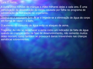 Cura 7: Asma.   A asma afeta milhões de crianças e mata milhares delas a cada ano. É uma complicação da desidratação do corpo, causada por falha no programa de admistração da hidratação no organismo.   Obstrui-se a passagem livre de ar e impede-se a eliminação de água do corpo em forma de vapor – o bafo.  O aumento do consumo de água evita os ataques de asma.   Tragédia: Ao não se reconhecer a asma como um indicador de falta de água quando as crianças estão na fase de desenvolvimento, não somente muitos deles morrem, como também se provocará danos irreversíveis nas crianças asmáticas sobreviventes.  