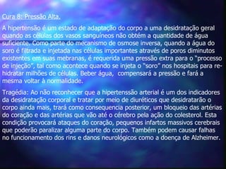 Cura 8: Pressão Alta.   A hipertensão é um estado de adaptação do corpo a uma desidratação geral quando as células dos vasos sanguíneos não obtém a quantidade de água suficiente. Como parte do mecanismo de osmose inversa, quando a água do soro é filtrada e injetada nas células importantes através de poros diminutos existentes em suas mebranas, é requerida uma pressão extra para o “processo de injeção”, tal como acontece quando se injeta o “soro” nos hospitais para re-hidratar milhões de células. Beber água,  compensará a pressão e fará a mesma voltar à normalidade. Tragédia: Ao não reconhecer que a hipertenssão arterial é um dos indicadores da desidratação corporal e tratar por meio de diuréticos que desidratarão o corpo ainda mais, trará como consequencia posterior, um bloqueio das artérias do coração e das artérias que vão até o cérebro pela ação do colesterol. Esta condição provocará ataques do coração, pequenos infartos massivos cerebrais que poderão paralizar alguma parte do corpo. Também podem causar falhas no funcionamento dos rins e danos neurológicos como a doença de Alzheimer.   