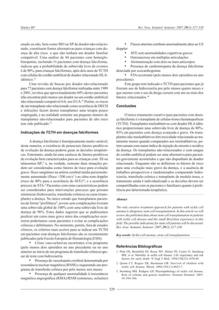 329
Simões BP Rev. bras. hematol. hemoter. 2007;29(3):327-330
onado ou não, bem como MO ou SP de doador não-relacio-
nado, constituem fontes alternativas para crianças com do-
ença de alto risco e que não tenham um doador familiar
compatível. Uma análise de 44 pacientes com hemoglo-
binopatias, incluindo 11 pacientes com doença falciforme,
indicou que a probabilidade de sobrevida livre de eventos
é de 90%, para crianças falciformes, após dois anos de TCTH
com células do cordão umbilical de doador relacionado HLA-
idêntico.21
Uma revisão de buscas por doador não-relacionado
para 77 pacientes com doença falciforme realizadas entre 1989
e 2001, revelou que aproximadamente 60% destes pacientes
irão encontrar pelo menos um doador ou um cordão umbilical
não relacionado compatível 6/6, nos EUA.22
Porém, os riscos
de um transplante não-relacionado como ocorrência de DECH
e infecções fazem destes transplantes uma terapia pouco
empregada, e na realidade somente um pequeno número de
transplantes não-relacionados para pacientes de alto risco
tem sido publicado.23
Indicações de TCTH em doenças falciformes
A doença falciforme é fenotipicamente muito variável;
desta maneira, a existência de potenciais fatores preditivos
de evolução da doença poderia guiar as decisões terapêuti-
cas. Entretanto, ainda há uma carência de fatores preditivos
de evolução bem caracterizados para as crianças com SS ou
talassemia Sß0
,4
e, na verdade, somente duas situações po-
dem ser consideradas como fatores de risco para evolução
grave: fluxo sangüíneo na artéria cerebral média persistente-
mente aumentado (fluxo >200 cm/s2
) ao ultra-som doppler
(risco de 40% para a ocorrência de AVE)24
; e a ocorrência
precoce de STA.4
Pacientes com estas características podem
ser considerados para intervenções precoces que possam
minimizar (hidroxiuréia, transfusão crônica) ou curar (trans-
plante) a doença. No único estudo que transplantou pacien-
tes de forma "profilática", jovens sem complicações tiveram
uma sobrevida global de 100% com uma sobrevida livre de
doença de 96%. Estes dados sugerem que se pudéssemos
predizer um curso mais grave antes das complicações ocor-
rerem poderíamos curar pacientes e evitar as complicações
crônicas e debilitantes. No momento, porém, fora de estudos
clínicos, os critérios mais aceitos para se indicar um TCTH
em pacientes com doenças falciformes são os recentemente
publicados pela Escola Européia de Hematologia (ESH):
• Crises vaso-oclusivas recorrentes e/ou priapismo
(pelo menos dois episódios no ano precedente ou no ano
anterior ao início de um programa de transfusão crônica) ape-
sar de teste com hidroxiuréia
• Presença de vasculopatia cerebral demonstrada por
ressonância nuclear magnética (RNM) e requerendo um pro-
grama de transfusão crônica por pelo menos seis meses.
• Presença de qualquer anormalidade à ressonância
magnética angiográfica (RMA)/RNM (estenoses, oclusões)
• Fluxos arteriais cerebrais anormalmente altos ao US
doppler
• AVE sem anormalidades cognitivas graves
• Osteonecrose em múltiplas articulações
• Aloimunização com dois ou mais anticorpos
• Presença de cardiomiopatia da doença falciforme
detectada por ecocardiograma
• STA recorrente (pelo menos dois episódios no ano
precedente)
Este grupo tem indicado o TCTH para pacientes que já
fizeram uso de hidroxiuréia por pelo menos quatro meses e
que mesmo com o uso da droga cursem com um ou mais dos
fatores relacionados.10
Conclusões
O único tratamento curativo para pacientes com doen-
ça falciforme é o transplante de células-tronco hematopoéticas
(TCTH). Transplantes mieloablativos com doador HLA idên-
tico proporcionam uma sobrevida livre de doença de 80%-
85% em pacientes com doença avançada e grave. Os trans-
plantes não-mieloablativos têm toxicidade relacionada ao tra-
tamento menor quando comparados aos mieloablativos, po-
rém cursam com maior índice de rejeição do enxerto e recidiva
da doença. Os transplantes não-relacionados e com sangue
do cordão umbilical podem ser uma alternativa para pacien-
tes gravemente acometidos e que não disponham de doador
relacionado. Enquanto não se definirem os fatores de risco
para uma evolução mais grave da doença, e a ausência de
trabalhos prospectivos e randomizados comparando hidro-
xiuréia, transfusão crônica e transplante de medula óssea, o
tratamento ainda é individualizado e as decisões devem ser
compartilhadas com os pacientes e familiares quanto à prefe-
rência por determinada terapêutica.
Abstract
The only curative treatment approach for patients with sickle cell
anemia is allogeneic stem cell transplantation. In this article we will
review the published data about stem cell transplantation in patients
with sickle cell disease and the small Brazilian experience in this
field. The possible indications for stem cell patients will be discussed.
Rev. bras. hematol. hemoter. 2007;29(3):327-330.
Key words: Sickle cell anemia; stem cell transplantation.
Referências Bibliográficas
1. Platt OS, Brambilla DJ, Rosse WF, Milner PF, Castro O, Steinberg
MH, et al. Mortality in sickle cell disease. Life expectancy and risk
factors for early death. N Engl J Med. 1994;330(23):1639-44.
2. Quinn CT, Rogers ZR, Buchanan GR. Survival of children with
sickle cell disease. Blood. 2004;103(11):4023-7.
3. Steinberg MH, Rodgers G.P. Physiopathology of sickle cell disease.
Role of cellular and genetic modifiers. Seminar Hematol. 2007;
38:299-306.
 