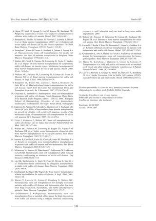 330
Rev. bras. hematol. hemoter. 2007;29(3):327-330 Simões BP
4. Quinn CT, Shull EP, Ahmad N, Lee NJ, Rogers ZR, Buchanan GR.
Prognostic significance of early vaso-occlusive complications in
children with sickle cell anemia. Blood. 2007;109(1):40-5.
5. Bernaudin F, Souillet G, Vannier JP, Plouvier E, Lemerle S, Michel
G et al. Bone marrow transplantation (BMT) in 14 children with
severe sickle cell disease (SCD): the French experience. GEGMO.
Bone Marrow Transplant. 1993;12 Suppl 1:118-21.
6. Vermylen C, Cornu G, Ferster A, Brichard B, Ninane J, Ferrant A et
al. Haematopoietic stem cell transplantation for sickle cell
anaemia: the first 50 patients transplanted in Belgium. Bone
Marrow Transplant. 1998;22(1):1-6.
7. Walters MC, Storb R, Patience M, Leisenring W, Taylor T, Sanders
JE et al. Impact of bone marrow transplantation for symptomatic
sickle cell disease: an interim report. Multicenter investigation of
bone marrow transplantation for sickle cell disease. Blood. 2000;
95(6):1918-24.
8. Walters MC, Patience M, Leisenring W, Eckman JR, Scott JP,
Mentzer WC et al. Bone marrow transplantation for sickle cell
disease. N Engl J Med. 1996;335(6):369-76.
9. Panepinto JA, Walters MC, Carreras J, Marsh J, Bredeson CN,
Gale RP et al. Matched-related donor transplantation for sickle
cell disease: report from the Center for International Blood and
Transplant Research. Br J Haematol. 2007;137(5):479-85.
10. Gluckman E, Bernaudin F. Hematopoietic stem cell transplantation
in patients with sickle cell disease. Carole Beaumont, Photis Beris,
Yves Beuzard, Carlo Brugnara, editors. 324-332. 2006. European
School of Haematology. Disorders of iron homeostasis,
erythrocytes, erythropoiesis. Ref Type: Serial (Book, Monograph)
11. Eggleston B, Patience M, Edwards S, Adamkiewicz T, Buchanan GR,
Davies SC et al. Effect of myeloablative bone marrow transplantation
on growth in children with sickle cell anaemia: results of the
multicenter study of haematopoietic cell transplantation for sickle
cell anaemia. Br J Haematol. 2007;136 (4):673-6.
12. Fixler J, Vichinsky E, Walters MC. Stem cell transplantation for
sickle cell disease: can we reduce the toxicity? Pediatr Pathol Mol
Med. 2001;20(1):73-86.
13. Walters MC, Patience M, Leisenring W, Rogers ZR, Aquino VM,
Buchanan GR et al. Stable mixed hematopoietic chimerism after
bone marrow transplantation for sickle cell anemia. Biol Blood
Marrow Transplant. 2001;7(12):665-73.
14. Iannone R, Casella JF, Fuchs EJ, Chen AR, Jones RJ, Woolfrey A et
al. Results of minimally toxic nonmyeloablative transplantation
in patients with sickle cell anemia and beta-thalassemia. Biol Blood
Marrow Transplant 2003;9(8):519-28.
15. Schleuning M, Stoetzer O, Waterhouse C, Schlemmer M, Ledderose
G, Kolb HJ. Hematopoietic stem cell transplantation after reduced-
intensity conditioning as treatment of sickle cell disease. Exp
Hematol 2002;30(1):7-10.
16. van BK, Bartholomew A, Stock W, Peace D, Devine S, Sher D et
al. Fludarabine-based conditioning for allogeneic transplantation
in adults with sickle cell disease. Bone Marrow Transplant. 2000;
26(4):445-9.
17. Krishnamurti L, Blazar BR, Wagner JE. Bone marrow transplantation
without myeloablation for sickle cell disease. N Engl J Med. 2001;
344(1):68.
18. Horan JT, Liesveld JL, Fenton P, Blumberg N, Walters MC.
Hematopoietic stem cell transplantation for multiply transfused
patients with sickle cell disease and thalassemia after low-dose
total body irradiation, fludarabine, and rabbit anti-thymocyte
globulin. Bone Marrow Transplant. 2005;35(2):171-7.
19. Krishnamurti L Wcbsgryawje. Hematopoietic stem cell
transplantation from a matched sibling donor for high risk patients
with sickle cell disease using a reduced intensity conditioning
regimen is well tolerated and can lead to long term stable
engraftment. 2005.
20. Walters MC, Patience M, Leisenring W, Eckman JR, Buchanan GR,
Rogers ZR et al. Barriers to bone marrow transplantation for sickle
cell anemia. Biol Blood Marrow Transplant. 1996;2(2):100-4.
21. Locatelli F, Rocha V, Reed W, Bernaudin F, Ertem M, Grafakos S et
al. Related umbilical cord blood transplantation in patients with
thalassemia and sickle cell disease. Blood. 2003;101(6):2137-43.
22. Krishnamurti L, Abel S, Maiers M, Flesch S. Availability of unrelated
donors for hematopoietic stem cell transplantation for hemo-
globinopathies. Bone Marrow Transplant 2003;31(7):547-50.
23. Mazur M, Kurtzberg J, Halperin E, Ciocci G, Szabolcs P.
Transplantation of a child with sickle cell anemia with an unrelated
cord blood unit after reduced intensity conditioning. J Pediatr
Hematol Oncol. 2006;28(12):840-4.
24. Lee MT, Piomelli S, Granger S, Miller ST, Harkness S, Brambilla
DJ et al. Stroke Prevention Trial in Sickle Cell Anemia (STOP):
extended follow-up and final results. Blood. 2006;108(3):847-52.
O tema apresentado e o convite ao(s) autor(es) constam da pauta
elaborada pelo co-editor, prof. Rodolfo Delfini Cançado.
Avaliação: Co-editor e um revisor externo.
Publicado após revisão e concordância do editor.
Conflito de interesse: não declarado.
Recebido: 02/08/2007
Aceito: 19/08/2007
 