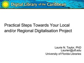 Practical Steps Towards Your Local and/or Regional Digitalisation Project     Laurie N. Taylor, PhD [email_address] University of Florida Libraries 