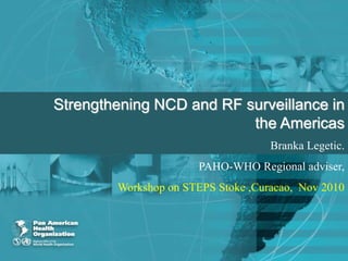 Strengthening NCD and RF surveillance in
the Americas
Branka Legetic.
PAHO-WHO Regional adviser,
Workshop on STEPS Stoke ,Curacao, Nov 2010
 