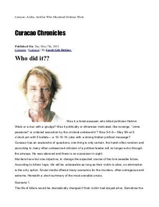 Curacao, Aruba, Antilles Who Murdered Helman Wiels
Curacao Chronicles
Published On: Tue, May 7th, 2013
Columns / Featured | By Jacob Gelt Dekker
Who did it??
Was it a hired assassin who killed politician Helmin
Wiels or a duo with a grudge? Was it politically or otherwise motivated, like revenge, “crime
passionel” or ordered execution by the criminal underworld ? Was 5-5-5— May 5th at 5
o’clock pm with 5 bullets— a 10-10-10- joke with a strong hidden political message?
Curacao has an avalanche of questions, one thing is only certain, the harsh often random and
according to many often undeserved criticism of a political leader will no longer echo through
the airways. He was silenced and there is no successor in sight.
Murders have but one objective, to change the expected course of the fore seeable future.
According to killers’ logic, life will be unbearable as long as their victim is alive, so elimination
is the only option. Social media offered many scenarios for the murders, often outrageous and
extreme. Herewith a short summary of the most sensible onces.
Scenario 1.
The life of killers would be dramatically changed if their victim had stayed alive. Somehow the
 