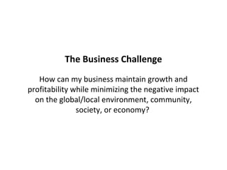 The Business Challenge
   How can my business maintain growth and
profitability while minimizing the negative impact
  on the global/local environment, community,
               society, or economy?
 