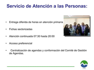 Servicio de Atención a las Personas:  Entrega diferida de horas en atención primaria Fichas sectorizadas Atención continuada 07:30 hasta 20:00 Acceso preferencial  Centralización de agendas y conformación del Comité de Gestión de Agendas. 