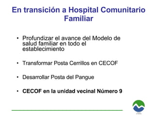 En transición a Hospital Comunitario Familiar Profundizar el avance del Modelo de salud familiar en todo el establecimiento Transformar Posta Cerrillos en CECOF Desarrollar Posta del Pangue CECOF en la unidad vecinal Número 9 