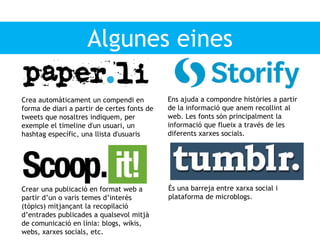 Algunes eines
Crea automàticament un compendi en
forma de diari a partir de certes fonts de
tweets que nosaltres indiquem, per
exemple el timeline d'un usuari, un
hashtag específic, una llista d'usuaris
Ens ajuda a compondre històries a partir
de la informació que anem recollint al
web. Les fonts són principalment la
informació que flueix a través de les
diferents xarxes socials.
Crear una publicació en format web a
partir d’un o varis temes d’interès
(tòpics) mitjançant la recopilació
d’entrades publicades a qualsevol mitjà
de comunicació en línia: blogs, wikis,
webs, xarxes socials, etc.
És una barreja entre xarxa social i
plataforma de microblogs.
 