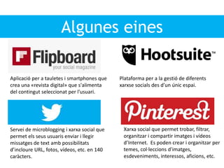 Algunes eines
Plataforma per a la gestió de diferents
xarxse socials des d’un únic espai.
Aplicació per a tauletes i smartphones que
crea una «revista digital» que s'alimenta
del contingut seleccionat per l'usuari.
Servei de microblogging i xarxa social que
permet els seus usuaris enviar i llegir
missatges de text amb possibilitats
d’incloure URL, fotos, vídeos, etc. en 140
caràcters.
Xarxa social que permet trobar, filtrar,
organitzar i compartir imatges i vídeos
d’Internet. Es poden crear i organitzar per
temes, col·leccions d'imatges,
esdeveniments, interessos, aficions, etc.
 