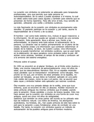 La curación con símbolos no solamente es adecuada para terapeutas
profesionales, sino que permite que cada persona se
autorresponsabilice de su salud y pueda ayudarse a sí misma, lo cual
es válido sobre todo para casos agudos y también para dolores que se
presentan de forma repentina. Para ello sirve el test, muy sencillo de
aprender, utilizando una varilla y símbolos curativos.
Lo más fascinante de la curación con símbolos es precisamente esta
sencillez. El paciente participa en la curación y, por tanto, asume la
responsabilidad de sí mismo y de su salud.
El hombre —así como todo sistema vivo, incluso el agua—reacciona a
la información. De ahí que pueda ser sanado a través de una correcta
información. Esta apreciación lleva a afirmar que, frente a las
enfermedades, se impone ante todo activar la autosanación de la
persona. La sanación real se realiza primariamente en el plano de las
ondas. Nuestras ondas y la información que contienen determinan el
estado de la materia, es decir, de nuestro cuerpo. Una información
nociva se puede transformar con símbolos curativos, que se usan tanto
en la elaboración de agua sanadora como pintados sobre la piel. Allí
actúan como antenas, cambian el campo de las ondas y conducen así
a la armonía del sistema energético.
Pinturas sobre el cuerpo
En 1991 se encontró en el glaciar Similaun, en el límite entre Austria e
Italia, una momia masculina de aproximadamente cinco mil años de
edad, que los descubridores llamaron Ötzi. En su espalda mostraba
rayas paralelas que se interpretaron inicialmente como tatuajes. Pero
pronto se vio que, por el hecho de estar pintadas en la espalda, no
podían ser tatuajes, ya que éstos se hubieran aplicado en una parte
más visible del cuerpo, como la cara o el pecho. Así, se asumió que
tales rayas y símbolos habían sido aplicados por razones curativas.
Ötzi muestra una cruz pintada debajo de la rodilla, zona que tuvo
enferma, pues se encontró en ella un absceso. Körbler reconoció en
estas pinturas antiguas los mismos símbolos que él estaba usando
para la sanación: líneas paralelas y cruces de brazos iguales. Esto nos
hace pensar que la curación con símbolos es una forma de curar muy
antigua, quizá con cinco mil años de antigüedad.
Sabemos que también en otras partes del mundo se ha utilizado este
tipo de medicina natural. Los indios de América, los aborígenes
australianos, los hindúes, etc., han usado pinturas de este tipo sobre la
piel para la sanación y para fortalecerse antes de combatir en una
batalla. Por tanto, la curación con símbolos supone un método de
autosanación de los pueblos antiguos para el hombre moderno.
 