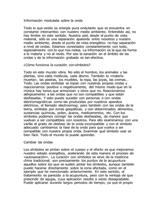 Información modulada sobre la onda
Todo lo que existe es energía pura ondulante que se encuentra en
constante intercambio con nuestro medio ambiente. Entendido así, no
hay límites en este sentido. Nuestra piel, desde el punto de vista
material, sólo es una separación aparente entre nosotros y nuestro
medio ambiente; desde el punto de vista energético no hay separación
a nivel de ondas. Estamos conectados constantemente con todo,
especialmente con lo que nos rodea. La información es la que da forma
a la materia y no al revés. Por eso la sanación en el ámbito de las
ondas y de la información grabada es tan efectiva.
¿Cómo funciona la curación con símbolos?
Todo en este mundo vibra. No sólo el hombre, los animales y las
plantas, sino cada molécula, cada átomo. También la «materia
muerta», las piedras, los muebles, la ropa, las joyas, las cremas…
Todo. Las ondas emitidas se topan con nuestras propias ondas y
reaccionamos positiva o negativamente, del mismo modo que en la
música hay tonos que armonizan y otros que no. Reaccionamos
alérgicamente a las ondas que no son compatibles y que están
desfasadas. Y esto puede suceder con personas o con ondas
electromagnéticas como las producidas por nuestros aparatos
eléctricos, el llamado electrosmog; pero también con las ondas de la
tierra, emitidas por zonas geopáticas, y con determinados alimentos,
sustancias químicas, polen, ácaros, medicamentos, etc. Con los
símbolos podemos corregir las ondas desfasadas, de manera que
vuelvan a ser compatibles con nosotros. Para ello examinamos con una
varilla el grado de desfase de la onda incompatible y con el símbolo
adecuado cambiamos la fase de la onda para que vuelva a ser
compatible con nuestra propia onda. Examinar qué símbolo usar es
bien fácil. Todo el mundo lo puede aprender.
Cambiar las ondas
Los símbolos se pintan sobre el cuerpo y el efecto es que mejoramos
nuestro estado energético, acelerando de esta manera el proceso de
«autosanación». La curación con símbolos se sirve de la medicina
china tradicional; son precisamente los puntos de la acupuntura
aquellos sobre los que se suelen pintar los símbolos, aunque también
puede hacerse directamente sobre la zona afectada, como en el
ejemplo que he mencionado anteriormente. En este sentido, el
tratamiento es parecido a la acupuntura, pero con la ventaja de que
prescinde de agujas, cuya aplicación resulta a veces desagradable.
Puede aplicarse durante largos periodos de tiempo, ya que el propio
 