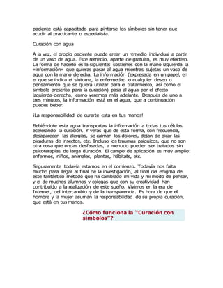 paciente está capacitado para pintarse los símbolos sin tener que
acudir al practicante o especialista.
Curación con agua
A la vez, el propio paciente puede crear un remedio individual a partir
de un vaso de agua. Este remedio, aparte de gratuito, es muy efectivo.
La forma de hacerlo es la siguiente: sostienes con la mano izquierda la
«información» que quieras pasar al agua mientras sujetas un vaso de
agua con la mano derecha. La información (expresada en un papel, en
el que se indica el síntoma, la enfermedad o cualquier deseo o
pensamiento que se quiera utilizar para el tratamiento, así como el
símbolo prescrito para la curación) pasa al agua por el efecto
izquierda-derecha, como veremos más adelante. Después de uno a
tres minutos, la información está en el agua, que a continuación
puedes beber.
¡La responsabilidad de curarte esta en tus manos!
Bebiéndote esta agua transportas la información a todas tus células,
acelerando la curación. Y verás que de esta forma, con frecuencia,
desaparecen las alergias, se calman los dolores, dejan de picar las
picaduras de insectos, etc. Incluso los traumas psíquicos, que no son
otra cosa que ondas desfasadas, a menudo pueden ser tratados sin
psicoterapias de larga duración. El campo de aplicación es muy amplio:
enfermos, niños, animales, plantas, hábitats, etc.
Seguramente todavía estamos en el comienzo. Todavía nos falta
mucho para llegar al final de la investigación, al final del enigma de
este fantástico método que ha cambiado mi vida y mi modo de pensar,
y el de muchos alumnos y colegas que con su creatividad han
contribuido a la realización de este sueño. Vivimos en la era de
Internet, del intercambio y de la transparencia. Es hora de que el
hombre y la mujer asuman la responsabilidad de su propia curación,
que está en tus manos.
¿Cómo funciona la “Curación con
símbolos”?
 