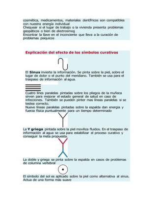 Explicación del efecto de los símbolos curativos
El Sinus invierte la información. Se pinta sobre la piel, sobre el
lugar de dolor o el punto del meridiano. También se usa para el
traspaso de información al agua.
Cuatro línes paralelas pintadas sobre los pliegos de la muñeca
sirven para mejorar el estado general de salud en caso de
infecciones. También se pueden pinter mas líneas paralelas si se
testea correcto.
Nueve líneas paralelas pintadas sobre la espalda dan energia y
fuerza física puntualmente para un tiempo determinado
La Y griega pintada sobre la piel moviliza fluidos. En el traspaso de
información al agua se usa para estabilizar el proceso curativo y
conseguir la meta propuesta.
La doble y griega se pinta sobre la espalda en casos de problemas
de columna vertebral
El símbolo del sol es aplicado sobre la piel como alternativa al sinus.
Actua de una forma más suave
cosmética, medicamentos, materiales dentífricos son compatibles
con nuestra energía individual
Chequear si el lugar de trabajo o la vivienda presenta problemas
geopáticos o bien de electrosmog
Encontrar la llave en el inconciente que lleva a la curación de
problemas psiquicos
 